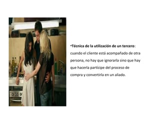•Técnica de la utilización de un tercero:
cuando el cliente está acompañado de otra
persona, no hay que ignorarla sino que hay
que hacerla partícipe del proceso de
compra y convertirla en un aliado.
 