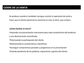 CIERRE DE LA VENTA


    Se produce cuando el vendedor consigue concluir la operación de venta y
    hacer que el cliente potencial se convierta en real, es decir, que compre.



    ¿Cómo facilitar el cierre?
    •Haciendo una presentación interesante para cada característica del producto
    y una demostración escenificada
    •Potenciando la participación del cliente
    •Relacionando la características y beneficios
    •Conseguir compromisos parciales y progresivos en la presentación
    •Estando pendiente de las palabras, expresiones y gestos del cliente.
 