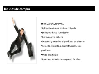 Indicios de compra



                     LENGUAJE CORPORAL
                     •Adopción de una postura relajada
                     •Se inclina hacia l vendedor
                     •Afirma con la cabeza
                     •Observa y examina el producto en silencio
                     •Relee la etiqueta, o las instrucciones del
                     producto
                     •Mide el articulo
                     •Aparta el artículo de un grupo de ellos
 