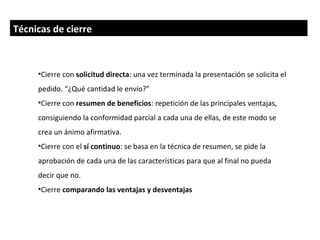 Técnicas de cierre



     •Cierre con solicitud directa: una vez terminada la presentación se solicita el
     pedido. “¿Qué cantidad le envío?”
     •Cierre con resumen de beneficios: repetición de las principales ventajas,
     consiguiendo la conformidad parcial a cada una de ellas, de este modo se
     crea un ánimo afirmativa.
     •Cierre con el sí continuo: se basa en la técnica de resumen, se pide la
     aprobación de cada una de las características para que al final no pueda
     decir que no.
     •Cierre comparando las ventajas y desventajas
 