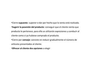 •Cierre supuesto: suponer o dar por hecho que la venta está realizada.
•Sugerir la posesión del producto: conseguir que el cliente sienta que
producto le pertenece, para ello se utilizarán expresiones y conducir al
cliente como si ya hubiese comprado el producto.
•Cierre por consejo: consiste en reducir gradualmente el número de
artículos presentados al cliente.
•Ofrecer al cliente dos opciones a elegir
 