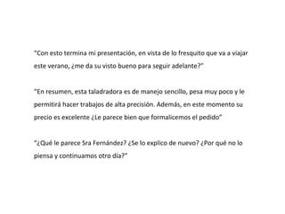 “Con esto termina mi presentación, en vista de lo fresquito que va a viajar
este verano, ¿me da su visto bueno para seguir adelante?”


“En resumen, esta taladradora es de manejo sencillo, pesa muy poco y le
permitirá hacer trabajos de alta precisión. Además, en este momento su
precio es excelente ¿Le parece bien que formalicemos el pedido”


“¿Qué le parece Sra Fernández? ¿Se lo explico de nuevo? ¿Por qué no lo
piensa y continuamos otro día?”
 