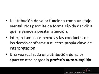 • La atribución de valor funciona como un atajo
  mental. Nos permite de forma rápida decidir a
  qué le vamos a prestar atención.
• Interpretamos los hechos y las conductas de
  los demás conforme a nuestra propia clave de
  interpretación
• Una vez realizada una atribución de valor
  aparece otro sesgo: la profecía autocumplida
 