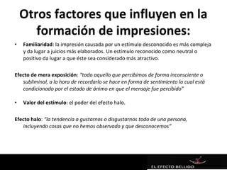 Otros factores que influyen en la
       formación de impresiones:
•   Familiaridad: la impresión causada por un estímulo desconocido es más compleja
    y da lugar a juicios más elaborados. Un estímulo reconocido como neutral o
    positivo da lugar a que éste sea considerado más atractivo.

Efecto de mera exposición: “todo aquello que percibimos de forma inconsciente o
   subliminal, a la hora de recordarlo se hace en forma de sentimiento lo cual está
   condicionado por el estado de ánimo en que el mensaje fue percibido”

•   Valor del estímulo: el poder del efecto halo.

Efecto halo: “la tendencia a gustarnos o disgustarnos todo de una persona,
   incluyendo cosas que no hemos observado y que desconocemos”
 