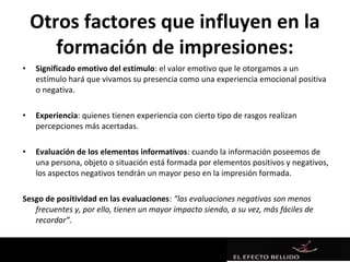 Otros factores que influyen en la
       formación de impresiones:
•   Significado emotivo del estímulo: el valor emotivo que le otorgamos a un
    estímulo hará que vivamos su presencia como una experiencia emocional positiva
    o negativa.

•   Experiencia: quienes tienen experiencia con cierto tipo de rasgos realizan
    percepciones más acertadas.

•   Evaluación de los elementos informativos: cuando la información poseemos de
    una persona, objeto o situación está formada por elementos positivos y negativos,
    los aspectos negativos tendrán un mayor peso en la impresión formada.

Sesgo de positividad en las evaluaciones: “las evaluaciones negativas son menos
   frecuentes y, por ello, tienen un mayor impacto siendo, a su vez, más fáciles de
   recordar”.
 