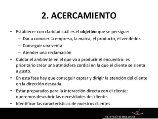 2. ACERCAMIENTO
• Establecer con claridad cuál es el objetivo que se persigue:
   – Dar a conocer la empresa, la marca, el producto, el vendedor...
   – Conseguir una venta
   – Atender una reclamación
• Cuidar el ambiente en el que va a producir el encuentro: es
  prioritario crear una atmósfera cordial en la que el cliente se sienta
  a gusto.
• En esta fase hay que conseguir captar y dirigir la atención del cliente
  en la dirección deseada.
• Estar preparados para la interacción directa con el cliente:
  queremos descubrir las necesidades del cliente.
• Identificar las características de nuestros clientes
 