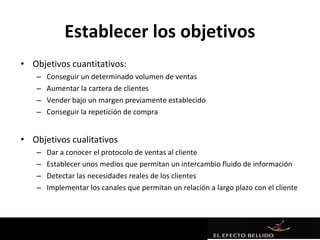 Establecer los objetivos
• Objetivos cuantitativos:
   –   Conseguir un determinado volumen de ventas
   –   Aumentar la cartera de clientes
   –   Vender bajo un margen previamente establecido
   –   Conseguir la repetición de compra


• Objetivos cualitativos
   –   Dar a conocer el protocolo de ventas al cliente
   –   Establecer unos medios que permitan un intercambio fluido de información
   –   Detectar las necesidades reales de los clientes
   –   Implementar los canales que permitan un relación a largo plazo con el cliente
 