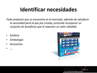Identificar necesidades
Todo producto que se encuentra en el mercado, además de satisfacer
  la necesidad para la que fue creado, pretende incorporar un
  conjunto de beneficios que le reporten un valor añadido.

•   Estética
•   Simbología
•   Accesorios
•   ….
 