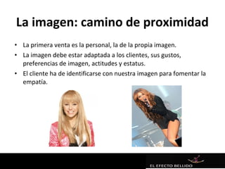 La imagen: camino de proximidad
• La primera venta es la personal, la de la propia imagen.
• La imagen debe estar adaptada a los clientes, sus gustos,
  preferencias de imagen, actitudes y estatus.
• El cliente ha de identificarse con nuestra imagen para fomentar la
  empatía.
 