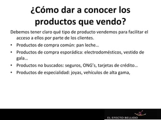 ¿Cómo dar a conocer los
          productos que vendo?
Debemos tener claro qué tipo de producto vendemos para facilitar el
  acceso a ellos por parte de los clientes.
• Productos de compra común: pan leche…
• Productos de compra esporádica: electrodomésticos, vestido de
  gala…
• Productos no buscados: seguros, ONG’s, tarjetas de crédito…
• Productos de especialidad: joyas, vehículos de alta gama,
 