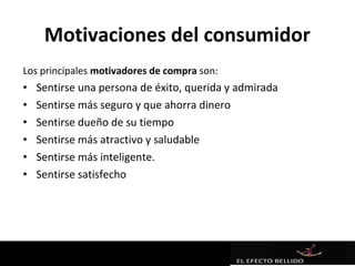Motivaciones del consumidor
Los principales motivadores de compra son:
•   Sentirse una persona de éxito, querida y admirada
•   Sentirse más seguro y que ahorra dinero
•   Sentirse dueño de su tiempo
•   Sentirse más atractivo y saludable
•   Sentirse más inteligente.
•   Sentirse satisfecho
 