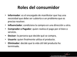 Roles del consumidor
• Informador: es el encargado de manifestar que hay una
  necesidad que debe ser cubierta o un problema que es
  preciso resolver.
• Influenciador: condiciona la compra en una dirección u otra.
• Comprador o Pagador: quien realiza el pago por el bien o
  servicio.
• Decisor: la persona que decide qué se compra.
• Usuario: quien finalmente utiliza el producto.
• Eliminador: decide que la vida útil del producto ha
  terminado.
 