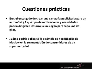Cuestiones prácticas
• Eres el encargado de crear una campaña publicitaria para un
  automóvil ¿A qué tipo de motivaciones y necesidades
  podría dirigirse? Desarrolla un slogan para cada una de
  ellas.

• ¿Cómo podría aplicarse la pirámide de necesidades de
  Maslow en la segmentación de consumidores de un
  supermercado?
 
