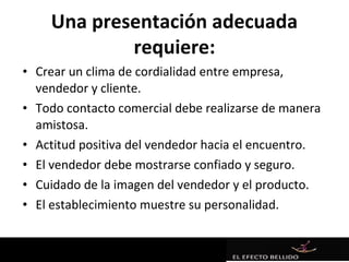 Una presentación adecuada
            requiere:
• Crear un clima de cordialidad entre empresa,
  vendedor y cliente.
• Todo contacto comercial debe realizarse de manera
  amistosa.
• Actitud positiva del vendedor hacia el encuentro.
• El vendedor debe mostrarse confiado y seguro.
• Cuidado de la imagen del vendedor y el producto.
• El establecimiento muestre su personalidad.
 