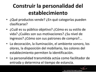 Construir la personalidad del
          establecimiento
• ¿Qué productos vende? ¿En qué categorías pueden
  clasificarse?
• ¿Cuál es su público objetivo? ¿Cómo es su estilo de
  vida? ¿Cuáles son sus motivaciones? ¿Su nivel de
  ingresos? ¿Cómo son sus patrones de compra?...
• La decoración, la iluminación, el ambiente sonoro, los
  olores, la disposición del mobiliario, los colores del
  establecimiento permiten la identificación.
• La personalidad transmitida actúa como facilitador de
  entrada y determina el tiempo de estancia.
 