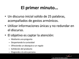 El primer minuto…
• Un discurso inicial solido de 25 palabras,
  acompañados de gestos armónicos.
• Utilizar informaciones únicas y no redundar en
  el discurso.
• El objetivo es captar la atención:
  –   Mediante una pregunta
  –   Despertando la curiosidad
  –   Ofreciendo un obsequio o un regalo
  –   Exhibición del producto
  –   Elogiando a la otra persona
  –   …
 