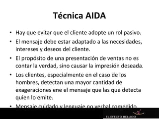 Técnica AIDA
• Hay que evitar que el cliente adopte un rol pasivo.
• El mensaje debe estar adaptado a las necesidades,
  intereses y deseos del cliente.
• El propósito de una presentación de ventas no es
  contar la verdad, sino causar la impresión deseada.
• Los clientes, especialmente en el caso de los
  hombres, detectan una mayor cantidad de
  exageraciones ene el mensaje que las que detecta
  quien lo emite.
• Mensaje cuidado y lenguaje no verbal comedido
 