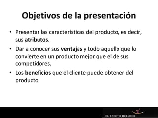 Objetivos de la presentación
• Presentar las características del producto, es decir,
  sus atributos.
• Dar a conocer sus ventajas y todo aquello que lo
  convierte en un producto mejor que el de sus
  competidores.
• Los beneficios que el cliente puede obtener del
  producto
 