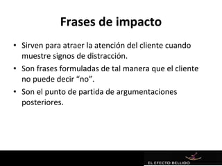 Frases de impacto
• Sirven para atraer la atención del cliente cuando
  muestre signos de distracción.
• Son frases formuladas de tal manera que el cliente
  no puede decir “no”.
• Son el punto de partida de argumentaciones
  posteriores.
 