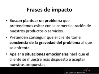 Frases de impacto
• Buscan plantear un problema que
  pretendemos evitar con la comercialización de
  nuestros productos o servicios.
• Pretenden conseguir que el cliente tome
  conciencia de la gravedad del problema al que
  se enfrenta
• Apelar a situaciones emocionales hará que el
  cliente se muestre más dispuesto a aceptar
  nuestras propuestas
 