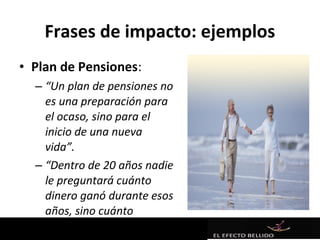 Frases de impacto: ejemplos
• Plan de Pensiones:
  – “Un plan de pensiones no
    es una preparación para
    el ocaso, sino para el
    inicio de una nueva
    vida”.
  – “Dentro de 20 años nadie
    le preguntará cuánto
    dinero ganó durante esos
    años, sino cuánto
    ahorró”.
 