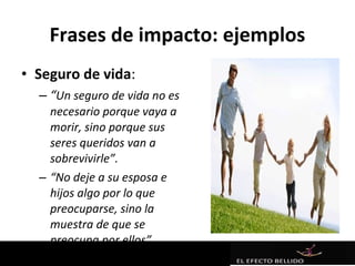 Frases de impacto: ejemplos
• Seguro de vida:
  – “Un seguro de vida no es
    necesario porque vaya a
    morir, sino porque sus
    seres queridos van a
    sobrevivirle”.
  – “No deje a su esposa e
    hijos algo por lo que
    preocuparse, sino la
    muestra de que se
    preocupa por ellos”.
 