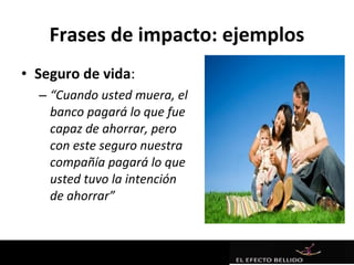 Frases de impacto: ejemplos
• Seguro de vida:
  – “Cuando usted muera, el
    banco pagará lo que fue
    capaz de ahorrar, pero
    con este seguro nuestra
    compañía pagará lo que
    usted tuvo la intención
    de ahorrar”
 