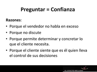 Preguntar = Confianza
Razones:
• Porque el vendedor no habla en exceso
• Porque no discute
• Porque permite determinar y concretar lo
  que el cliente necesita.
• Porque el cliente siente que es él quien lleva
  el control de sus decisiones
 