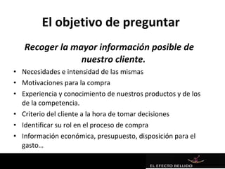 El objetivo de preguntar
   Recoger la mayor información posible de
                nuestro cliente.
• Necesidades e intensidad de las mismas
• Motivaciones para la compra
• Experiencia y conocimiento de nuestros productos y de los
  de la competencia.
• Criterio del cliente a la hora de tomar decisiones
• Identificar su rol en el proceso de compra
• Información económica, presupuesto, disposición para el
  gasto…
 