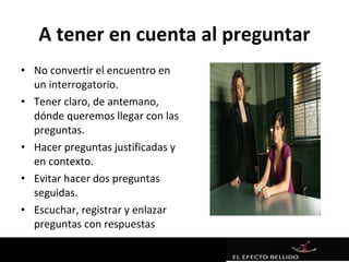 A tener en cuenta al preguntar
• No convertir el encuentro en
  un interrogatorio.
• Tener claro, de antemano,
  dónde queremos llegar con las
  preguntas.
• Hacer preguntas justificadas y
  en contexto.
• Evitar hacer dos preguntas
  seguidas.
• Escuchar, registrar y enlazar
  preguntas con respuestas
 