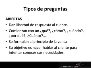 Tipos de preguntas
ABIERTAS
• Dan libertad de respuesta al cliente.
• Comienzan con un ¿qué?, ¿cómo?, ¿cuándo?,
  ¿por qué?, ¿Cuánto?...
• Se formulan al principio de la venta
• Su objetivo es hacer hablar al cliente para
  intentar conocer sus necesidades.
 