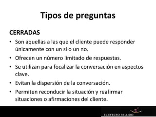 Tipos de preguntas
CERRADAS
• Son aquellas a las que el cliente puede responder
  únicamente con un sí o un no.
• Ofrecen un número limitado de respuestas.
• Se utilizan para focalizar la conversación en aspectos
  clave.
• Evitan la dispersión de la conversación.
• Permiten reconducir la situación y reafirmar
  situaciones o afirmaciones del cliente.
 