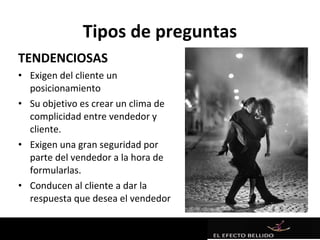 Tipos de preguntas
TENDENCIOSAS
• Exigen del cliente un
  posicionamiento
• Su objetivo es crear un clima de
  complicidad entre vendedor y
  cliente.
• Exigen una gran seguridad por
  parte del vendedor a la hora de
  formularlas.
• Conducen al cliente a dar la
  respuesta que desea el vendedor
 