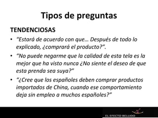 Tipos de preguntas
TENDENCIOSAS
• “Estará de acuerdo con que… Después de todo lo
  explicado, ¿comprará el producto?”.
• “No puede negarme que la calidad de esta tela es la
  mejor que ha visto nunca ¿No siente el deseo de que
  esta prenda sea suya?”
• “¿Cree que los españoles deben comprar productos
  importados de China, cuando ese comportamiento
  deja sin empleo a muchos españoles?”
 