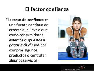 El factor confianza
El exceso de confianza es
   una fuente continua de
   errores que lleva a que
   como consumidores
   estemos dispuestos a
   pagar más dinero por
   comprar algunos
   productos o contratar
   algunos servicios.
 