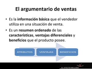 El argumentario de ventas
• Es la información básica que el vendedor
  utiliza en una situación de venta.
• Es un resumen ordenado de las
  características, ventajas diferenciales y
  beneficios que el producto posee.
 