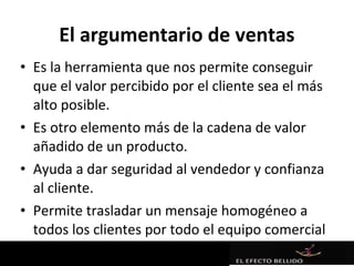 El argumentario de ventas
• Es la herramienta que nos permite conseguir
  que el valor percibido por el cliente sea el más
  alto posible.
• Es otro elemento más de la cadena de valor
  añadido de un producto.
• Ayuda a dar seguridad al vendedor y confianza
  al cliente.
• Permite trasladar un mensaje homogéneo a
  todos los clientes por todo el equipo comercial
 
