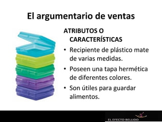 El argumentario de ventas
        ATRIBUTOS O
          CARACTERÍSTICAS
        • Recipiente de plástico mate
          de varias medidas.
        • Poseen una tapa hermética
          de diferentes colores.
        • Son útiles para guardar
          alimentos.
 