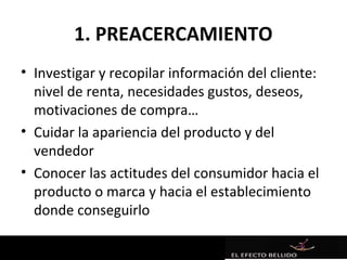1. PREACERCAMIENTO
• Investigar y recopilar información del cliente:
  nivel de renta, necesidades gustos, deseos,
  motivaciones de compra…
• Cuidar la apariencia del producto y del
  vendedor
• Conocer las actitudes del consumidor hacia el
  producto o marca y hacia el establecimiento
  donde conseguirlo
 