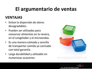 El argumentario de ventas
VENTAJAS
• Evitan la dispersión de olores
  desagradables.
• Pueden ser utilizados para
  conservar alimentos en la nevera,
  en el congelador y el microondas.
• Es una manera cómoda y sencilla
  de transportar comida ya cocinada
  con total garantía.
• Larga durabilidad y utilizable en
  numerosas ocasiones
 