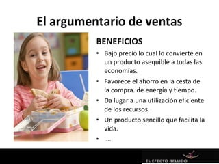 El argumentario de ventas
          BENEFICIOS
          • Bajo precio lo cual lo convierte en
            un producto asequible a todas las
            economías.
          • Favorece el ahorro en la cesta de
            la compra. de energía y tiempo.
          • Da lugar a una utilización eficiente
            de los recursos.
          • Un producto sencillo que facilita la
            vida.
          • ….
 