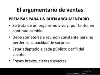 El argumentario de ventas
PREMISAS PARA UN BUEN ARGUMENTARIO
• Se trata de un organismo vivo y, por tanto, en
  continuo cambio.
• Debe someterse a revisión constante para no
  perder su capacidad de sorpresa.
• Estar adaptado a cada público: perfil del
  cliente.
• Frases breves, claras y exactas
 