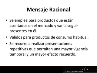 Mensaje Racional
• Se emplea para productos que están
  asentados en el mercado y van a seguir
  presentes en él.
• Validos para productos de consumo habitual.
• Se recurre a realizar presentaciones
  repetitivas que permitan una mayor vigencia
  temporal y un mayor efecto recuerdo.
 