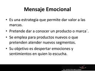 Mensaje Emocional
• Es una estrategia que permite dar valor a las
  marcas.
• Pretende dar a conocer un producto o marca´.
• Se emplea para productos nuevos o que
  pretenden atender nuevos segmentos.
• Su objetivo es despertar emociones y
  sentimientos en quien lo escucha.
 