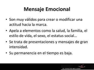 Mensaje Emocional
• Son muy válidos para crear o modificar una
  actitud hacia la marca.
• Apela a elementos como la salud, la familia, el
  estilo de vida, el sexo, el estatus social…
• Se trata de presentaciones y mensajes de gran
  intensidad.
• Su permanencia en el tiempo es baja.
 