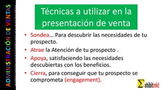 ADMINISTRACIÓNDEVENTAS
Lasimágeneseilustracionesnosondemipropiedadniautoría.Soloseusanparaefectosdidácticos
• Sondea… Para descubrir las necesidades de tu
prospecto.
• Atrae la Atención de tu prospecto .
• Apoya, satisfaciendo las necesidades
descubiertas con los beneficios.
• Cierra, para conseguir que tu prospecto se
comprometa (engagement).
Técnicas a utilizar en la
presentación de venta
 