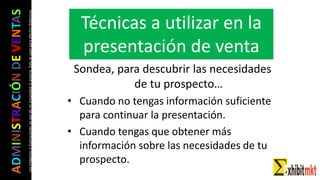 ADMINISTRACIÓNDEVENTAS
Lasimágeneseilustracionesnosondemipropiedadniautoría.Soloseusanparaefectosdidácticos
Sondea, para descubrir las necesidades
de tu prospecto…
• Cuando no tengas información suficiente
para continuar la presentación.
• Cuando tengas que obtener más
información sobre las necesidades de tu
prospecto.
Técnicas a utilizar en la
presentación de venta
 