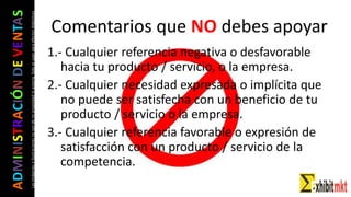 ADMINISTRACIÓNDEVENTAS
Lasimágeneseilustracionesnosondemipropiedadniautoría.Soloseusanparaefectosdidácticos Comentarios que NO debes apoyar
1.- Cualquier referencia negativa o desfavorable
hacia tu producto / servicio, o la empresa.
2.- Cualquier necesidad expresada o implícita que
no puede ser satisfecha con un beneficio de tu
producto / servicio o la empresa.
3.- Cualquier referencia favorable o expresión de
satisfacción con un producto / servicio de la
competencia.
 
