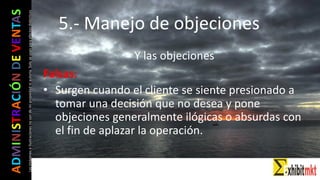ADMINISTRACIÓNDEVENTAS
Lasimágeneseilustracionesnosondemipropiedadniautoría.Soloseusanparaefectosdidácticos
Y las objeciones
Falsas:
• Surgen cuando el cliente se siente presionado a
tomar una decisión que no desea y pone
objeciones generalmente ilógicas o absurdas con
el fin de aplazar la operación.
5.- Manejo de objeciones
 