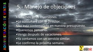 ADMINISTRACIÓNDEVENTAS
Lasimágeneseilustracionesnosondemipropiedadniautoría.Soloseusanparaefectosdidácticos
•Tenemos otras inversiones.
•Lo consultaré con el Director.
•No esta contemplado en nuestro presupuesto.
•Queremos pensarlo.
•Venga después de vacaciones.
•Ya contamos con un servicio similar.
•Le confirmo la próxima semana.
5.- Manejo de objeciones
 